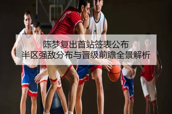 陈梦复出首站签表公布 半区强敌分布与晋级前瞻全景解析