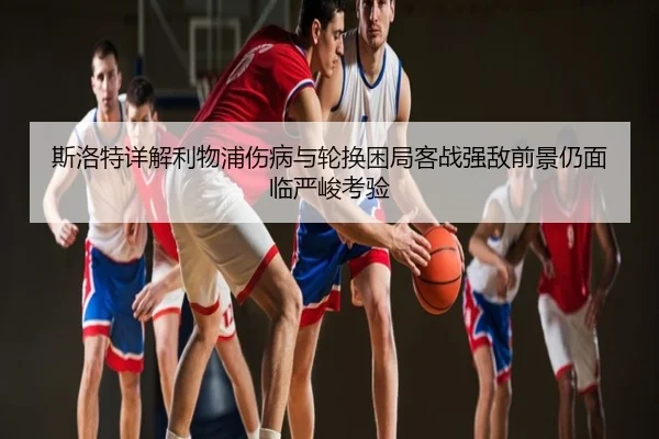 斯洛特详解利物浦伤病与轮换困局客战强敌前景仍面临严峻考验